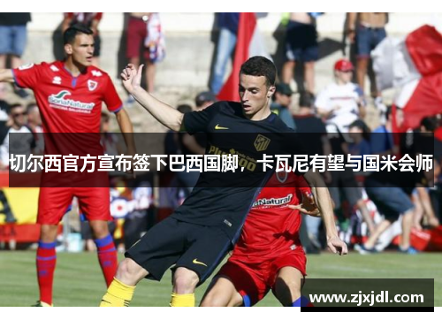 切尔西官方宣布签下巴西国脚，卡瓦尼有望与国米会师