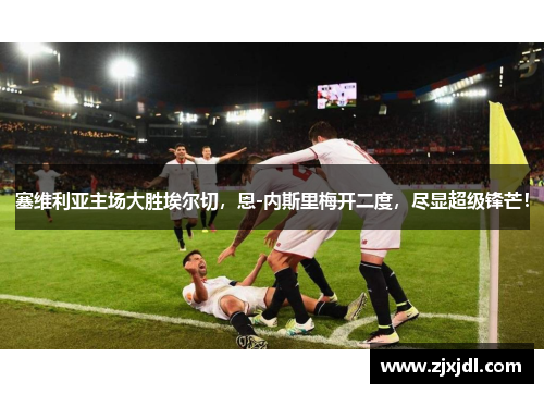 塞维利亚主场大胜埃尔切，恩-内斯里梅开二度，尽显超级锋芒！